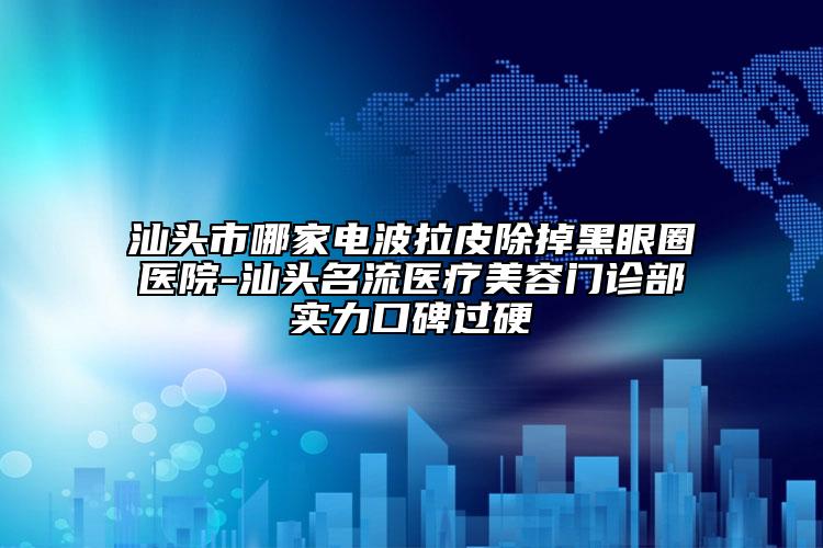 汕头市哪家电波拉皮除掉黑眼圈医院-汕头名流医疗美容门诊部实力口碑过硬