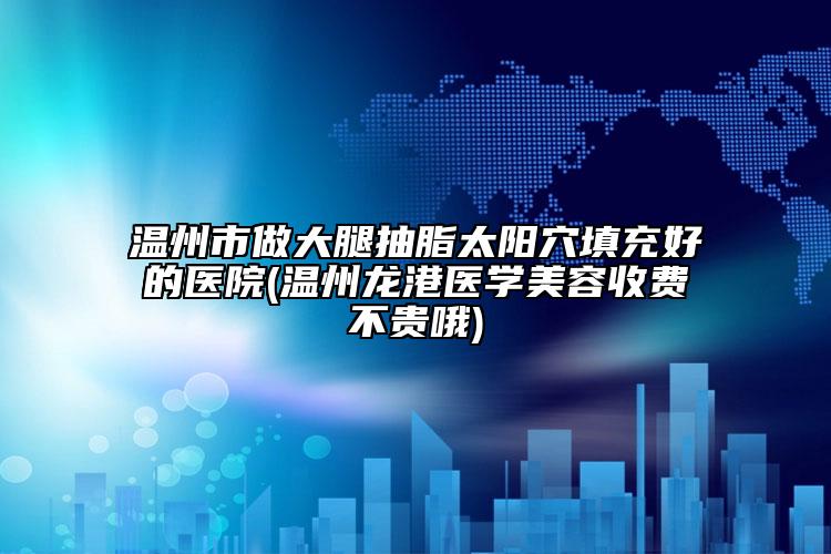 温州市做大腿抽脂太阳穴填充好的医院(温州龙港医学美容收费不贵哦)