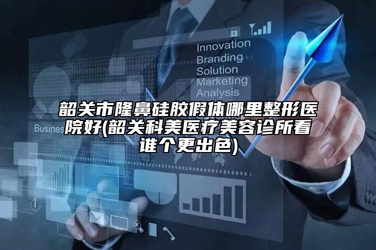 韶关市隆鼻硅胶假体哪里整形医院好(韶关科美医疗美容诊所看谁个更出色)
