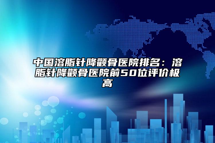 中国溶脂针降颧骨医院排名：溶脂针降颧骨医院前50位评价极高