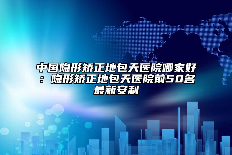中国隐形矫正地包天医院哪家好：隐形矫正地包天医院前50名最新安利