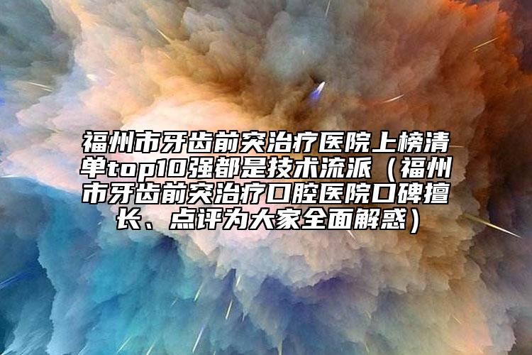 福州市牙齿前突治疗医院上榜清单top10强都是技术流派（福州市牙齿前突治疗口腔医院口碑擅长、点评为大家全面解惑）