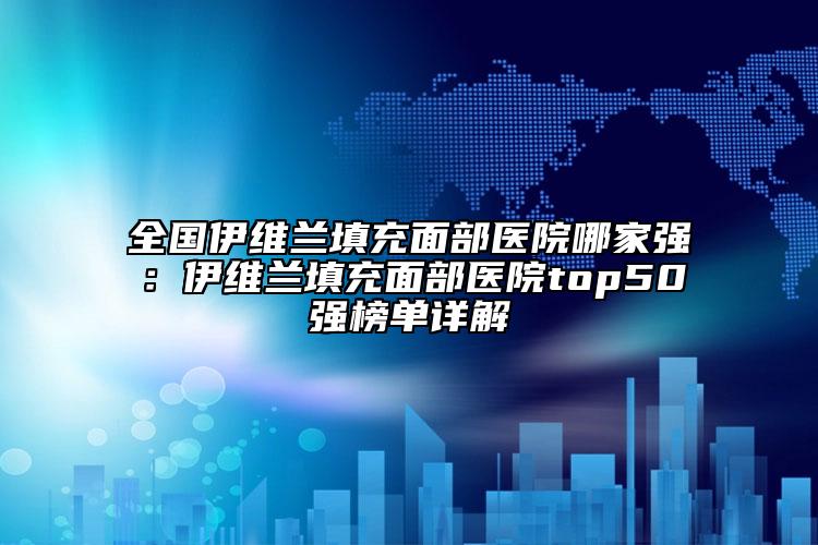 全国伊维兰填充面部医院哪家强：伊维兰填充面部医院top50强榜单详解