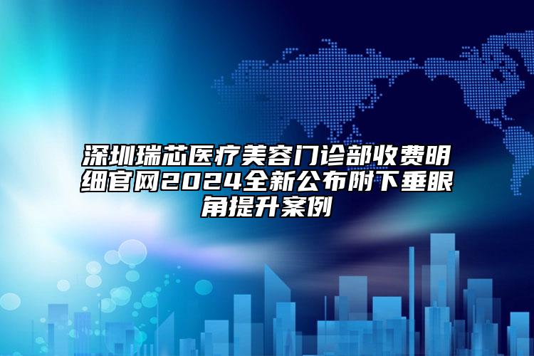 深圳瑞芯医疗美容门诊部收费明细官网2024全新公布附下垂眼角提升案例