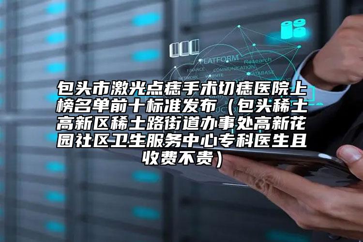 包头市激光点痣手术切痣医院上榜名单前十标准发布（包头稀土高新区稀土路街道办事处高新花园社区卫生服务中心专科医生且收费不贵）
