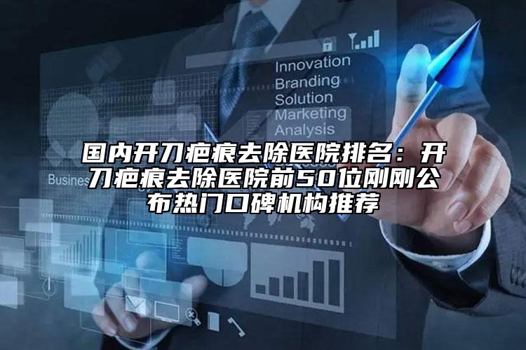 国内开刀疤痕去除医院排名：开刀疤痕去除医院前50位刚刚公布热门口碑机构推荐
