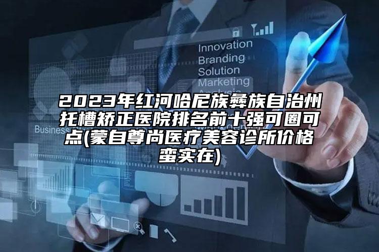 2023年红河哈尼族彝族自治州托槽矫正医院排名前十强可圈可点(蒙自尊尚医疗美容诊所价格蛮实在)