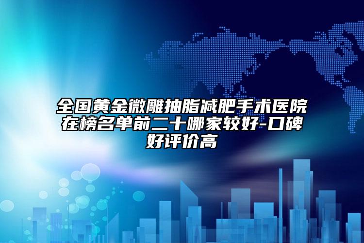 全国黄金微雕抽脂减肥手术医院在榜名单前二十哪家较好-口碑好评价高