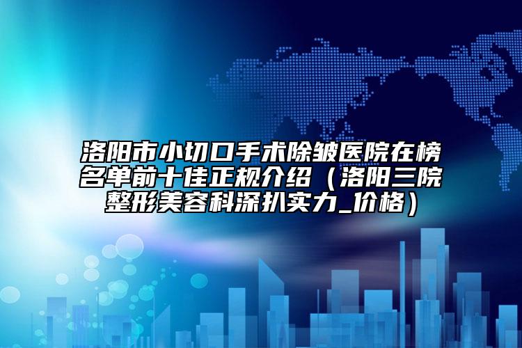 洛阳市小切口手术除皱医院在榜名单前十佳正规介绍（洛阳三院整形美容科深扒实力_价格）