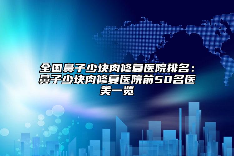 全国鼻子少块肉修复医院排名：鼻子少块肉修复医院前50名医美一览
