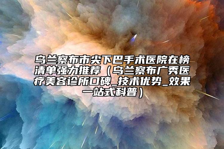 乌兰察布市尖下巴手术医院在榜清单强力推荐（乌兰察布广秀医疗美容诊所口碑_技术优势_效果一站式科普）