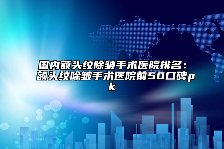 国内额头纹除皱手术医院排名：额头纹除皱手术医院前50口碑pk