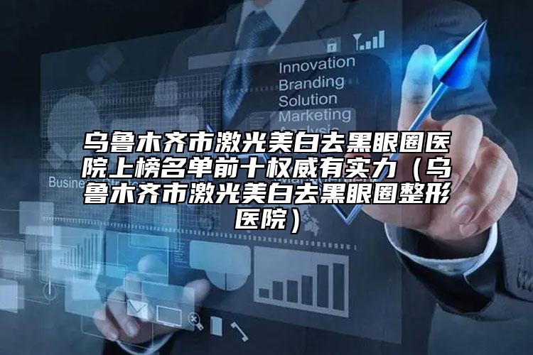 乌鲁木齐市激光美白去黑眼圈医院上榜名单前十权威有实力（乌鲁木齐市激光美白去黑眼圈整形医院）