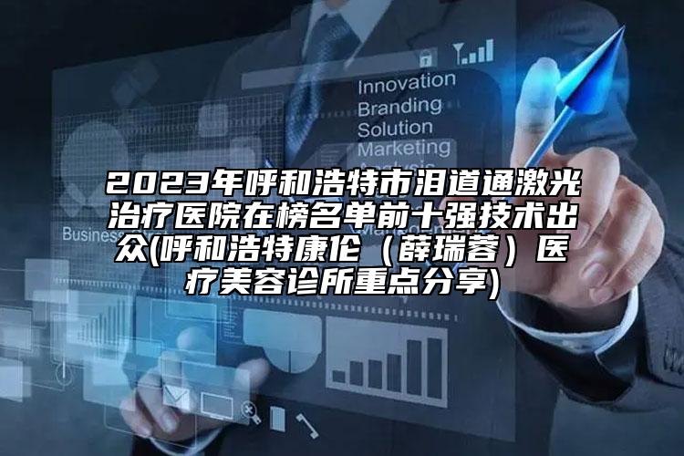 2023年呼和浩特市泪道通激光治疗医院在榜名单前十强技术出众(呼和浩特康伦（薛瑞蓉）医疗美容诊所重点分享)