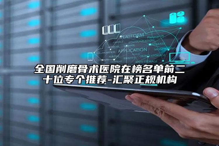 全国削磨骨术医院在榜名单前二十位专个推荐-汇聚正规机构