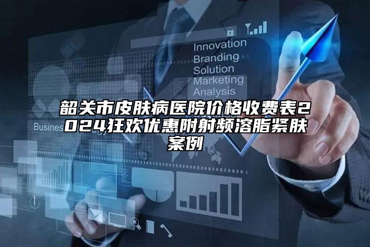 韶关市皮肤病医院价格收费表2024狂欢优惠附射频溶脂紧肤案例