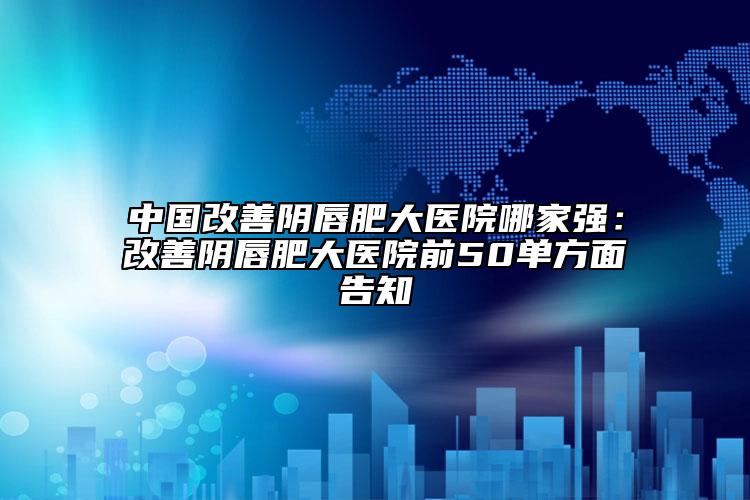 中国改善阴唇肥大医院哪家强：改善阴唇肥大医院前50单方面告知