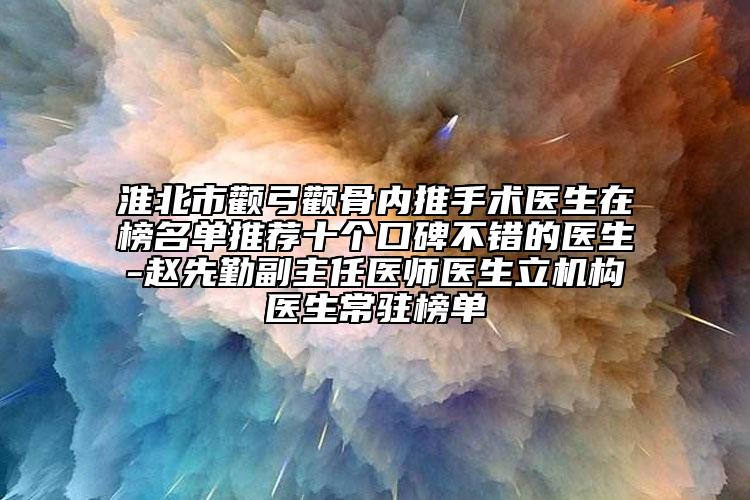 淮北市颧弓颧骨内推手术医生在榜名单推荐十个口碑不错的医生-赵先勤副主任医师医生立机构医生常驻榜单