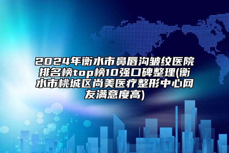 2024年衡水市鼻唇沟皱纹医院排名榜top榜10强口碑整理(衡水市桃城区尚美医疗整形中心网友满意度高)