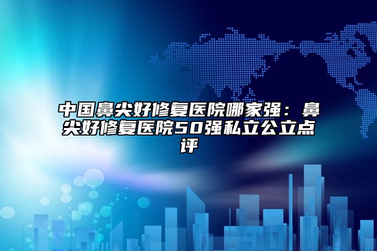 中国鼻尖好修复医院哪家强：鼻尖好修复医院50强私立公立点评