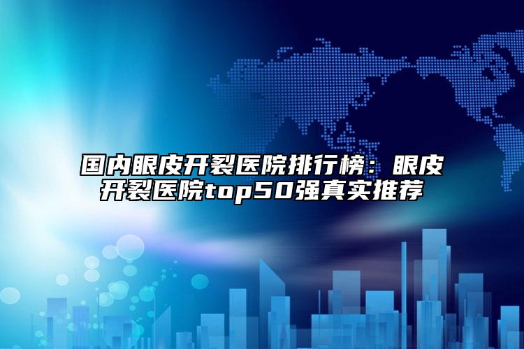 国内眼皮开裂医院排行榜：眼皮开裂医院top50强真实推荐