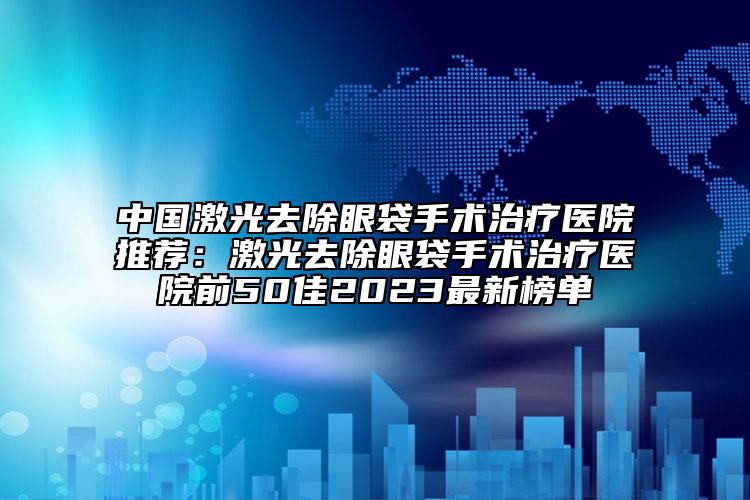 中国激光去除眼袋手术治疗医院推荐：激光去除眼袋手术治疗医院前50佳2023最新榜单