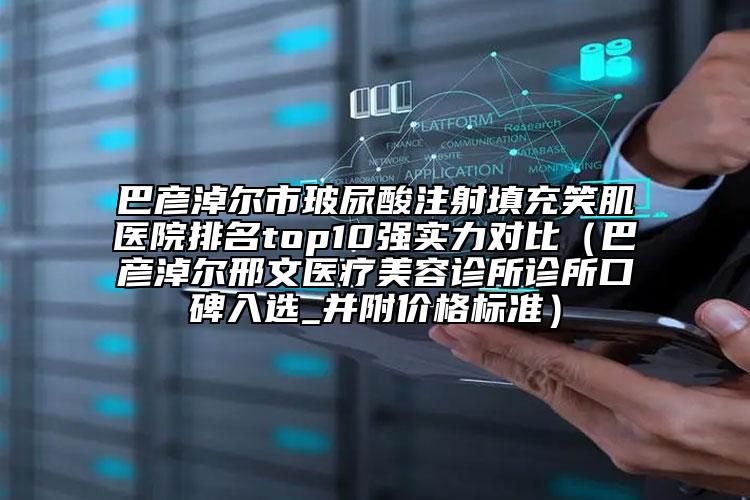 巴彦淖尔市玻尿酸注射填充笑肌医院排名top10强实力对比（巴彦淖尔邢文医疗美容诊所诊所口碑入选_并附价格标准）