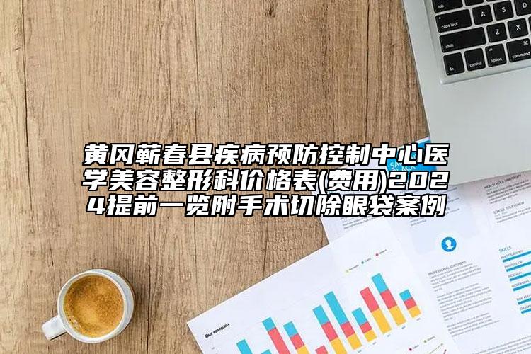 黄冈蕲春县疾病预防控制中心医学美容整形科价格表(费用)2024提前一览附手术切除眼袋案例