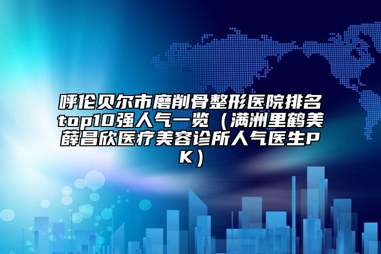 呼伦贝尔市磨削骨整形医院排名top10强人气一览（满洲里鹤美薛昌欣医疗美容诊所人气医生PK）