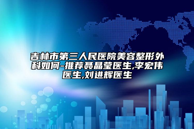 吉林市第三人民医院美容整形外科如何-推荐聂晶莹医生,李宏伟医生,刘进辉医生