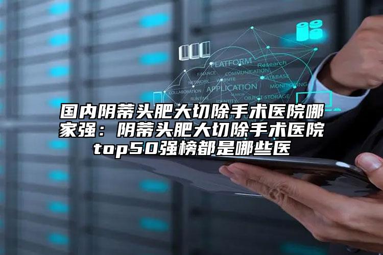 国内阴蒂头肥大切除手术医院哪家强：阴蒂头肥大切除手术医院top50强榜都是哪些医