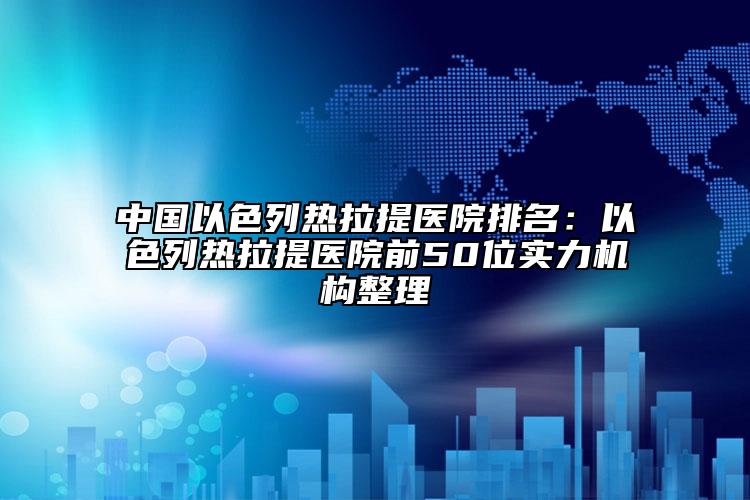 中国以色列热拉提医院排名：以色列热拉提医院前50位实力机构整理