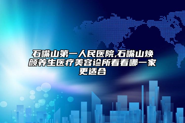 石嘴山第一人民医院,石嘴山焕颜养生医疗美容诊所看看哪一家更适合