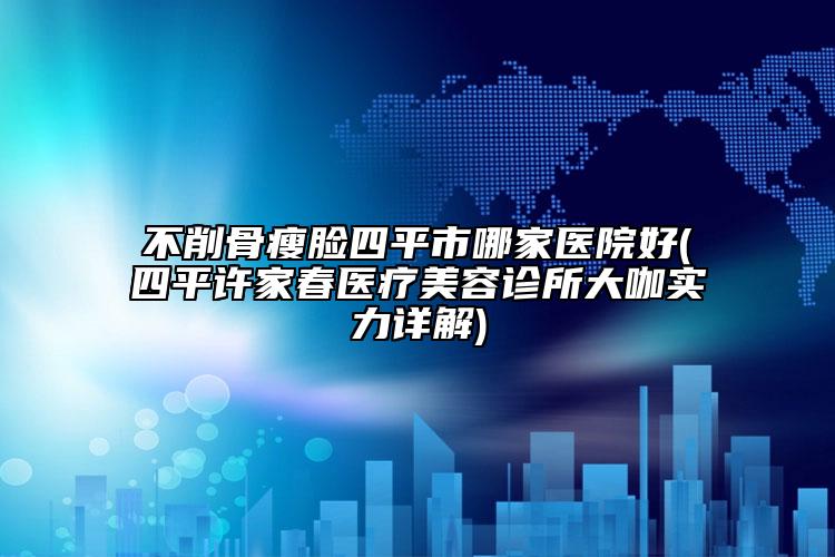 不削骨瘦脸四平市哪家医院好(四平许家春医疗美容诊所大咖实力详解)