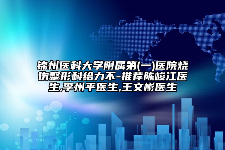锦州医科大学附属第(一)医院烧伤整形科给力不-推荐陈峻江医生,李州平医生,王文彬医生