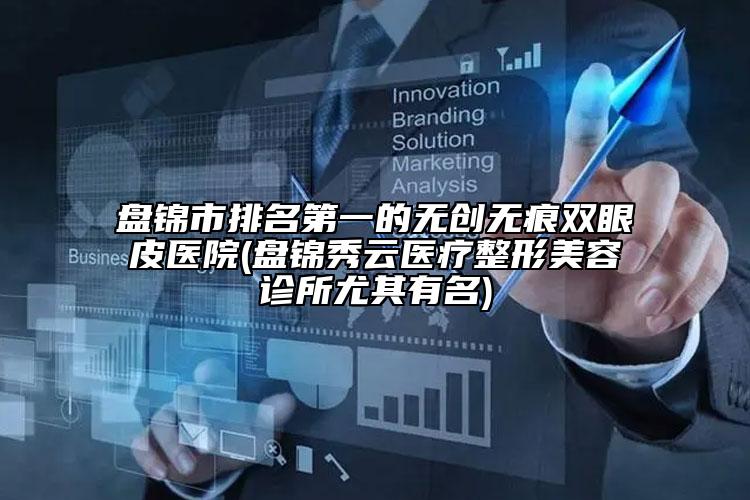 盘锦市排名第一的无创无痕双眼皮医院(盘锦秀云医疗整形美容诊所尤其有名)