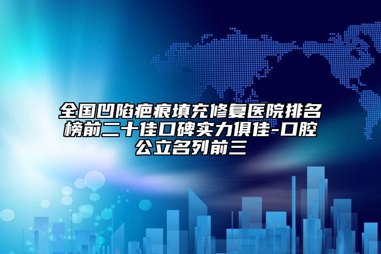 全国凹陷疤痕填充修复医院排名榜前二十佳口碑实力俱佳-口腔公立名列前三