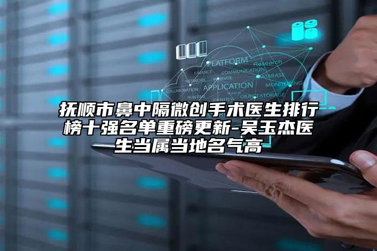 抚顺市鼻中隔微创手术医生排行榜十强名单重磅更新-吴玉杰医生当属当地名气高