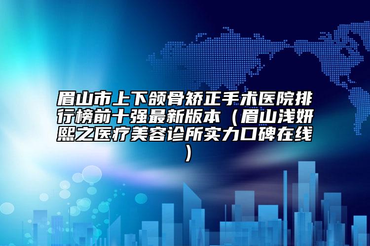 眉山市上下颌骨矫正手术医院排行榜前十强最新版本（眉山浅妍熙之医疗美容诊所实力口碑在线）