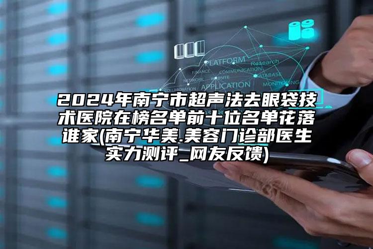 2024年南宁市超声法去眼袋技术医院在榜名单前十位名单花落谁家(南宁华美.美容门诊部医生实力测评_网友反馈)
