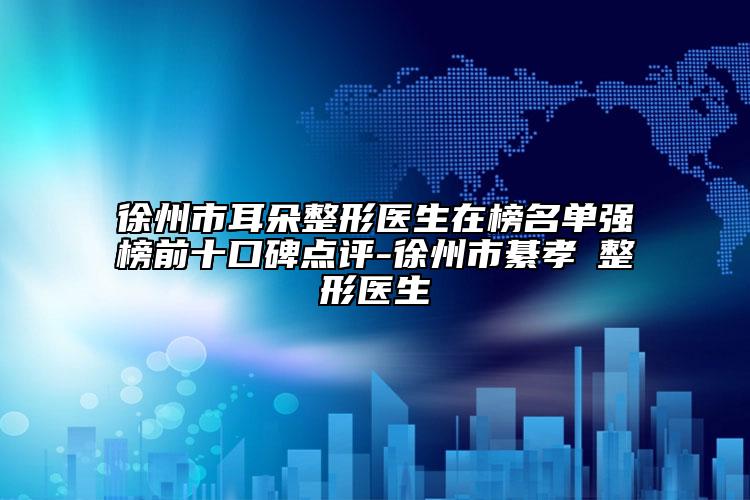 徐州市耳朵整形医生在榜名单强榜前十口碑点评-徐州市綦孝堃整形医生
