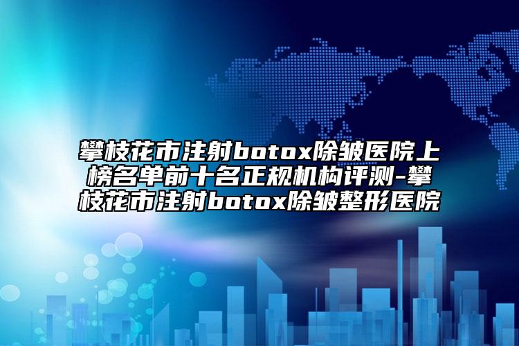 攀枝花市注射botox除皱医院上榜名单前十名正规机构评测-攀枝花市注射botox除皱整形医院