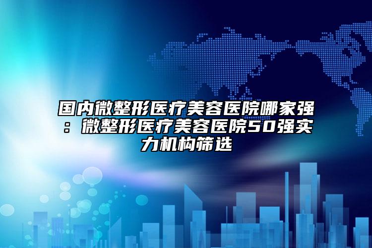国内微整形医疗美容医院哪家强：微整形医疗美容医院50强实力机构筛选