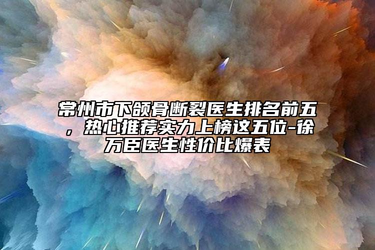常州市下颌骨断裂医生排名前五，热心推荐实力上榜这五位-徐万臣医生性价比爆表