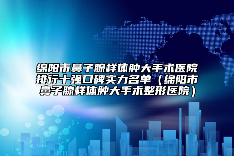 绵阳市鼻子腺样体肿大手术医院排行十强口碑实力名单（绵阳市鼻子腺样体肿大手术整形医院）