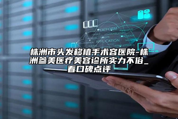 株洲市头发移植手术容医院-株洲参美医疗美容诊所实力不俗_看口碑点评