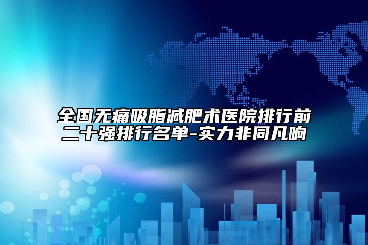 全国无痛吸脂减肥术医院排行前二十强排行名单-实力非同凡响
