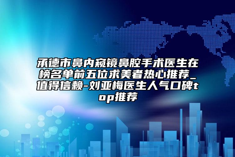 承德市鼻内窥镜鼻腔手术医生在榜名单前五位求美者热心推荐_值得信赖-刘亚梅医生人气口碑top推荐