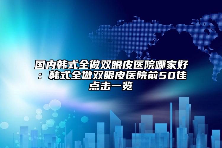 国内韩式全做双眼皮医院哪家好：韩式全做双眼皮医院前50佳点击一览