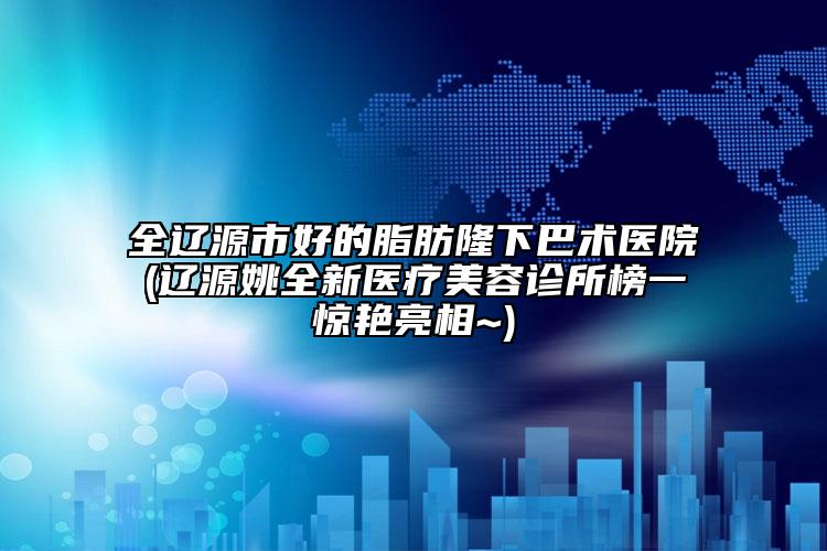 全辽源市好的脂肪隆下巴术医院(辽源姚全新医疗美容诊所榜一惊艳亮相~)